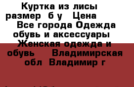 Куртка из лисы 46 размер  б/у › Цена ­ 4 500 - Все города Одежда, обувь и аксессуары » Женская одежда и обувь   . Владимирская обл.,Владимир г.